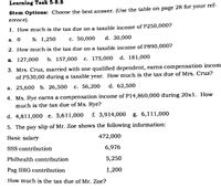 Learning Task 5-8.8
Stem Options: Choose the best answer. (Use the table on page 28 for your ref-
erence).
1. How much is the tax due on a taxable income of P250,000?
а. О
b. 1,250
с. 50,000
d. 30,000
2. How much is the tax due on a taxable income of P890,000?
а. 127,000
b. 157,000
с. 175,000
d. 181,000
3. Mrs. Cruz, married with one qualified dependent, earns compensation incom
of P530,00 during a taxable year. How much is the tax due of Mrs. Cruz?
а. 25,600 b. 26,500
с. 56,200
d. 62,500
4. Ms. Rye earns a compensation income of P14,860,000 during 20x1. How
much is the tax due of Ms. Rye?
d. 4,811,000 e. 5,611,000
f. 3,914,000 g. 6,111,000
5. The pay slip of Mr. Zoe shows the following information:
Basic salary
472,000
SSS contribution
6,976
Philhealth contribution
5,250
Pag-IBIG contribution
1,200
How much is the tax due of Mr. Zoe?
