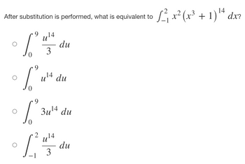 **Question:** 

After substitution is performed, what is equivalent to \( \int_{-1}^{2} x^2 (x^3 + 1)^{14} \, dx? \)

**Options:**

1. \( \int_{0}^{9} \frac{u^{14}}{3} \, du \)
2. \( \int_{0}^{9} u^{14} \, du \)
3. \( \int_{0}^{9} 3u^{14} \, du \)
4. \( \int_{-1}^{2} \frac{u^{14}}{3} \, du \)