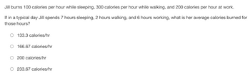 ### Daily Calorie Burn Calculation

Jill burns 100 calories per hour while sleeping, 300 calories per hour while walking, and 200 calories per hour at work.

**Problem Statement:**
If in a typical day Jill spends 7 hours sleeping, 2 hours walking, and 6 hours working, what is her average calories burned for those hours?

**Options:**

- 133.3 calories/hr
- 166.67 calories/hr
- 200 calories/hr
- 233.67 calories/hr

### Explanation:

To solve this, we need to find the total calories burned and then divide by the total number of hours.

1. **Calculate the total calories burned:**

   - **Sleeping:** 7 hours × 100 calories/hour = 700 calories
   - **Walking:** 2 hours × 300 calories/hour = 600 calories
   - **Working:** 6 hours × 200 calories/hour = 1200 calories

2. **Sum of calories burned:**
   - Total calories = 700 calories + 600 calories + 1200 calories = 2500 calories

3. **Total hours:**
   - Total hours = 7 hours (sleeping) + 2 hours (walking) + 6 hours (working) = 15 hours

4. **Average calories burned per hour:**
   - Average calories/hour = Total calories / Total hours
   - Average calories/hour = 2500 calories / 15 hours
   - Average calories/hour = 166.67 calories/hour

### Correct Answer:
- **166.67 calories/hr**