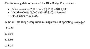 The following data is provided for Blue Ridge Corporation:
⚫ Sales Revenue (2,000 units @ $50) = $100,000
. Variable Costs (2,000 units @ $30) = $60,000
•
Fixed Costs
$20,000
What is Blue Ridge Corporation's magnitude of operating leverage?
a. 1.50
b. 2.00
c. 2.50
d. 3.50