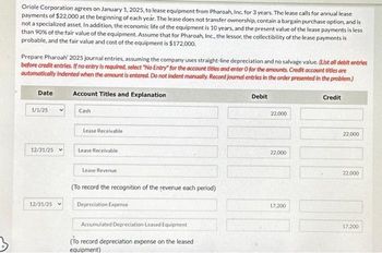 Oriole Corporation agrees on January 1, 2025, to lease equipment from Pharoah, Inc. for 3 years. The lease calls for annual lease
payments of $22,000 at the beginning of each year. The lease does not transfer ownership, contain a bargain purchase option, and is
not a specialized asset. In addition, the economic life of the equipment is 10 years, and the present value of the lease payments is less
than 90% of the fair value of the equipment. Assume that for Pharoah, Inc., the lessor, the collectibility of the lease payments is
probable, and the fair value and cost of the equipment is $172,000.
Prepare Pharoah' 2025 journal entries, assuming the company uses straight-line depreciation and no salvage value. (List all debit entries
before credit entries. If no entry is required, select "No Entry" for the account titles and enter O for the amounts. Credit account titles are
automatically indented when the amount is entered. Do not indent manually. Record Journal entries in the order presented in the problem.)
Account Titles and Explanation
Date
1/1/25
12/31/25
12/31/25
Cash
Lease Receivable
Lease Receivable
Lease Revenue
(To record the recognition of the revenue each period)
Depreciation Expense
Accumulated Depreciation Leased Equipment
(To record depreciation expense on the leased
equipment)
Debit
22,000
22,000
17,200
Credit
22,000
22,000
17,200