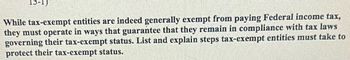 While tax-exempt entities are indeed generally exempt from paying Federal income tax,
they must operate in ways that guarantee that they remain in compliance with tax laws
governing their tax-exempt status. List and explain steps tax-exempt entities must take to
protect their tax-exempt status.