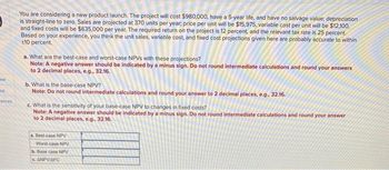 ok
ot
rences
You are considering a new product launch. The project will cost $980,000, have a 5-year life, and have no salvage value; depreciation
is straight-line to zero. Sales are projected at 370 units per year, price per unit will be $15,975, variable cost per unit will be $12,100,
and fixed costs will be $635,000 per year. The required return on the project is 12 percent, and the relevant tax rate is 25 percent.
Based on your experience, you think the unit sales, variable cost, and fixed cost projections given here are probably accurate to within
+10 percent.
a. What are the best-case and worst-case NPVS with these projections?
Note: A negative answer should be indicated by a minus sign. Do not round intermediate calculations and round your answers
to 2 decimal places, e.g., 32.16.
b. What is the base-case NPV?
Note: Do not round intermediate calculations and round your answer to 2 decimal places, e.g., 32.16.
c. What is the sensitivity of your base-case NPV to changes in fixed costs?
Note: A negative answer should be indicated by a minus sign. Do not round intermediate calculations and round your answer
to 2 decimal places, e.g., 32.16.
a. Best-case NPV
Worst-case NPV
b. Base case NPV
e. ANPVIAFC