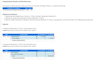 Analyzing Bonds Payable and Debt Retirement
The long-term liability disclosure note to the Year 2 annual report of Penguin Pilots Inc. included the following.
December 31 ($ millions)
Year 2 Year 1
6% Convertible senior debentures due Year 9 $185 $0
Additional assumptions:
1. Debentures were issued at par on January 1 in Year 2 and pay interest each December 31.
2. Debentures retired were scheduled to mature December 31, Year 9.
3. Assume instead that Alaska Air decides to retire the bonds at December 31 of Year 2, paying the fair value of the bonds, which reflected a yield rate of 5%.
Required
a. Prepare the December 31, Year 2, interest payment entry.
• Note: Round your answers to the nearest million dollars.
Date
Dec. 31, Year 2 Interest Expense
Bonds Payable
To record interest payment
Account Name
b. Prepare the December 31, Year 2, bond retirement entry.
• Note: Round your answers to the nearest million dollars.
Date
Dec. 31, Year 2 Bonds Payable
Account Name
Loss on Bond Retirement
Cash
To record bond retirement
Dr. ($ millions) Cr. ($ millions)
11,100,000
0
0x
11,100,000 x
Dr. ($ millions) Cr. ($ millions)
0
0
0
0x
0x
185,000,000 x