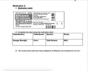 Medication 2:
• Medication Label:
NDC 10019-510-78 only Usual Dosage: See package insert.
Diltiazem
DISCARD UNUSED PORTION.
Non-latex.
HCI Injection
50 mg/10 mL (5 mg/mL)
FOR DIRECT IV BOLUS INJECTION
AND CONTINUOUS IV INFUSION
Sterile
10 mL Single Dose Vial
Store under refrigeration
2-8°C (36-46°F).
Date removed from refrigeration
Dosage Strength:
והדוד
A. Complete the chart using the medication label.
Classification:
Trade-Brand: Generic:
Date to be discarded
Manufactured by Baxter Healthcare Corporation 5
Deerfield, IL 60015 USA 462-465-00
Form:
(01)00310019510781
Total Volume:
EXP.:
Route:
NDC:
B. The nurse knows that how many milligrams of Diltiazem are contained in 2.5 mL?