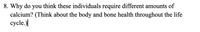 8. Why do you think these individuals require different amounts of
calcium? (Think about the body and bone health throughout the life
cycle.)
