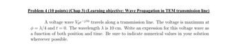 Problem 4 (10 points) (Chap 3) (Learning objective: Wave Propagation in TEM transmission line)
A voltage wave Voe-
travels along a transmission line. The voltage is maximum at
= x/4 and t = 0. The wavelength A is 10 cm. Write an expression for this voltage wave as
a function of both position and time. Be sure to indicate numerical values in your solution
whereever possible.