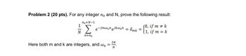 Problem 2 (20 pts). For any integer no and N, prove the following result:
no+N-1
Σ
e-jmwonejkwon
(0, if m k
= 8mk
=
1, if m = k
n=no
2π
Here both m and k are integers, and wo
=
N