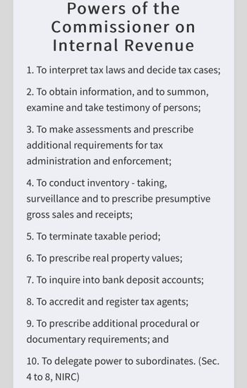 Powers of the
Commissioner on
Internal Revenue
1. To interpret tax laws and decide tax cases;
2. To obtain information, and to summon,
examine and take testimony of persons;
3. To make assessments and prescribe
additional requirements for tax
administration and enforcement;
4. To conduct inventory - taking,
surveillance and to prescribe presumptive
gross sales and receipts;
5. To terminate taxable period;
6. To prescribe real property values;
7. To inquire into bank deposit accounts;
8. To accredit and register tax agents;
9. To prescribe additional procedural or
documentary requirements; and
10. To delegate power to subordinates. (Sec.
4 to 8, NIRC)