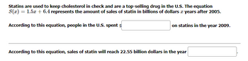 Statins are used to keep cholesterol in check and are a top-selling drug in the U.S. The equation
S(x) = 1.5x + 6.4 represents the amount of sales of statin in billions of dollars & years after 2005.
According to this equation, people in the U.S. spent $
on statins in the year 2009.
According to this equation, sales of statin will reach 22.55 billion dollars in the year