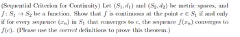 (Sequential Criterion for Continuity) Let (S₁, d₁) and (S2, d2) be metric spaces, and
f: S₁ S₂ be a function. Show that f is continuous at the point c E S₁ if and only
if for every sequence (xn) in S₁ that converges to c, the sequence f(xn) converges to
f(c). (Please use the correct definitions to prove this theorem.)