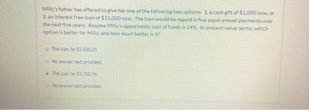 Milly's father has offered to give her one of the following two options: 1. a cash gift of $1,000 now, or
2. an interest free loan of $15.000 now. The loan would be repaid in five equal annual payments over
the next five years. Assume Milly's opportunity cost of funds is 14%. In present value terms, which
option is better for Milly, and how much better is it?
The loan, by $5.830.31
No answer text provided.
The loan, by $3,700.76
No answer text provided.