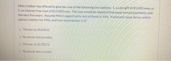 Milly's father has offered to give her one of the following two options: 1. a cash gift of $1,000 now, or
2. an interest free loan of $15,000 now. The loan would be repaid in five equal annual payments over
the next five years. Assume Milly's opportunity cost of funds is 14%. In present value terms, which
option is better for Milly, and how much better is it?
The loan, by $5,830.31
No answer text provided.
The loan, by $3,700.76
No answer text provided.