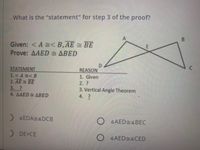 . What is the "statement" for step 3 of the proof?
Given: <A < B,AE = BE
Prove: AAED ABED
D.
REASON
STATEMENT
1.<A <B
2. AE BE
3. ?
4. AAED ABED
1. Given
2.?
3. Vertical Angle Theorem
4. ?
) 4EDA4DCB
O 4AED4BEC
) DE=CE
O 4AED 4CED
8.
