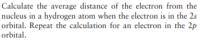 Calculate the average distance of the electron from the
nucleus in a hydrogen atom when the electron is in the 2s
orbital. Repeat the calculation for an electron in the 2p
orbital.
