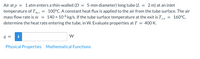Air at p = 1atmenters a thin-walled (D = 5-mm diameter) long tube (L = 2 m) at an inlet
temperature of Tmi = 100°C. A constant heat flux is applied to the air from the tube surface. The air
mass flow rate is im = 140 × 106 kg/s. If the tube surface temperature at the exit is T, = 160°C,
determine the heat rate entering the tube, in W. Evaluate properties at T = 400 K.
q =
w
Physical Properties Mathematical Functions
