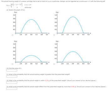 The actual tracking weight of a stereo cartridge that is set to track at 3 g on a particular changer can be regarded as a continuous rv X with the following pdf.
1- -
F(x) = {K[¹ − (x − 3)²]
0
(a) Sketch the graph of f(x).
f(x)
1.0
O
0.8
0.6
0.4
0.2
f(x)
1.0
0.8
0.6
0.4
2.0
0.2
2≤x≤4
otherwise
2.0
(b) Find the value of k.
2.5
3.0
2.5
3.5
3.0
4.0
3.5
4.5
4.0
X
f(x)
1.0
f(x)
1.0
0.8
0.6
hh
0.4
0.2
4.5
O
0.8
0.6
0.4
0.2
O
2.0
2.5
2.0
2.5
3.0
(c) What is the probability that the actual tracking weight is greater than the prescribed weight?
3.5
3.0
4.0
3.5
4.5
4.0
X
X
4.5
(d) What is the probability that the actual weight is within 0.15 g of the prescribed weight? (Round your answer to four decimal places.)
(e) What is the probability that the actual weight differs from the prescribed weight by more than 0.45 g? (Round your answer to four decimal places.)