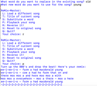 What word do you want to replace in the existing song? old
What new word do you want to use for the song? young
ReMix-Master:
L: Load a different song
T: Title of current song
S: Substitute a word
P: Playback your song
R: Reverse it!
X: Reset to original song
Q: Quit?
Your choice: r
ReMix-Master:
L: Load a different song
T: Title of current song
S: Substitute a word
P: Playback your song
R: Reverse it!
X: Reset to original song
Q: Quit?
Your choice: p
Turn up the 808's and drop the beat! Here's your remix:
ee-i-ee-i-o - farm a had macdonald young
ее-i-ее-i-о
cow a had he farm that on and
there moo moo a and here moo moo a with
moo moo a everywhere
ee-i-ee-i-o – farm a had macdonald young
|-カーカーカークークークークークー』ーク-』ー』ークークー』ー』ークークークー』
moo a there
moo a here
