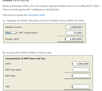 Problem
Renee and Sanjeev Patel, who are married, reported taxable income of $1,008,000 for 2022.
They incurred positive AMT modifications of $142,500.
Click here to access the exemption table.
a. Compute the Patels' alternative minimum taxable income (AMTI) for 2022.
1,008,000
Taxable income
Plus:
Equals: AMTI
AMTI
b. Compute the Patel's tentative minimum tax.
Computation of AMT Base and Tax
8)
AMT modifications
AMT exemption
AMT base
TMT
$
75,000
1,083,000
1,083,000