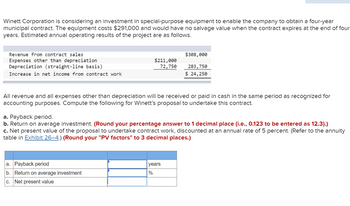 Winett Corporation is considering an investment in special-purpose equipment to enable the company to obtain a four-year
municipal contract. The equipment costs $291,000 and would have no salvage value when the contract expires at the end of four
years. Estimated annual operating results of the project are as follows.
Revenue from contract sales
Expenses other than depreciation
Depreciation (straight-line basis)
Increase in net income from contract work
$211,000
72,750
All revenue and all expenses other than depreciation will be received or paid in cash in the same period as recognized for
accounting purposes. Compute the following for Winett's proposal to undertake this contract.
a. Payback period
b. Return on average investment
c. Net present value
$308,000
283,750
$ 24,250
a. Payback period.
b. Return on average investment. (Round your percentage answer to 1 decimal place (i.e., 0.123 to be entered as 12.3).)
c. Net present value of the proposal to undertake contract work, discounted at an annual rate of 5 percent. (Refer to the annuity
table in Exhibit 26-4.) (Round your "PV factors" to 3 decimal places.)
years
%