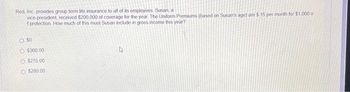 Red, Inc provides group term life insurance to all of its employees. Susan, a
vice-president, received $200,000 of coverage for the year. The Uniform Premiums (based on Susan's age) are $ 15 per month for $1,000 o
f protection How much of this must Susan include in gross income this year?
O SO
O $360.00
O $270.00
O $280.00