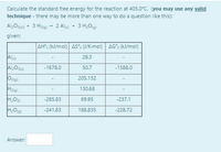 Calculate the standard free energy for the reaction at 405.0°C. (you may use any valid
technique - there may be more than one way to do a question like this):
Al>O36) + 3 Hzig) - 2 Als) + 3 H20g)
given:
AH; (kJ/mol) AS; (J/K-mol) AG"; (kJ/mol)
28.3
-1588.0
Al2O3)
50.7
-1678.0
Ozig)
205.152
Hzig)
130.68
-285.83
69.95
-237.1
-241.83
188.835
-228.72
Answer:
