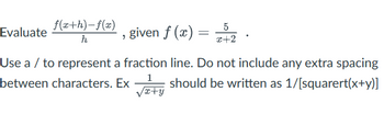 Evaluate (f(x+h) - f(x))/h, given f(x) = 5/(x+2).

Use a / to represent a fraction line. Do not include any extra spacing between characters. Ex 1/sqrt(x+y) should be written as 1/[sqrt(x+y)].