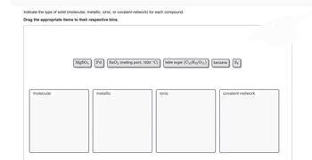 Indicate the type of solid (molecular, metallic, ionic, or covalent-network) for each compound.
Drag the appropriate items to their respective bins.
molecular
MgSO4 Pd SnO₂ (melting point, 1630 °C) table sugar (C12H22011)
metallic
ionic
benzene S8
covalent-network