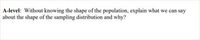 A-level: Without knowing the shape of the population, explain what we can say
about the shape of the sampling distribution and why?
