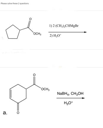 Please solve these 2 questions
a.
OCH 3
1) 2 (CH3)₂CHMgBr
2) H3O+
OCH 3
NaBH4, CH3OH
H3O+