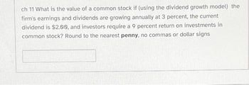 ch 11 What is the value of a common stock if (using the dividend growth model) the
firm's earnings and dividends are growing annually at 3 percent, the current
dividend is $2.00, and investors require a 9 percent return on investments in
common stock? Round to the nearest penny, no commas or dollar signs