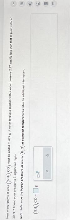 How many grams of urea
a((NH,),CO)m
30 °C? Round your answer to 3 significant digits.
Note: Reference the Vapor pressure of water (H₂O) at selected temperatures table for additional information.
(NH,),co-[] g
X
must be added to 489 g of water to give a solution with a vapor pressure 2.77 mmHg less than that of pure water at
18民政□ ■ 〗
∞
olo
Ad