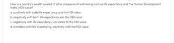 How is a country's wealth related to other measures of well-being such as life expectancy and the Human Development
Index (HDI) value?
a. positively with both life expectancy and the HDI value
b. negatively with both life expectancy and the HDI value
c. negatively with life expectancy; unrelated to the HDI value
d. unrelated with life expectancy; positively with the HDI value