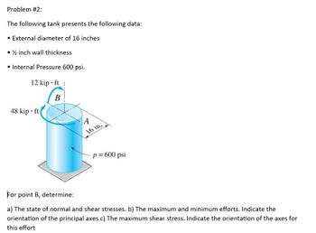 Problem #2:
The following tank presents the following data:
• External diameter of 16 inches
• ½ inch wall thickness
• Internal Pressure 600 psi.
12 kip ft !
B
48 kip ft
A
16 in.
- p = 600 psi
For point B, determine:
a) The state of normal and shear stresses. b) The maximum and minimum efforts. Indicate the
orientation of the principal axes c) The maximum shear stress. Indicate the orientation of the axes for
this effort