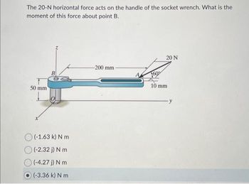 The 20-N horizontal force acts on the handle of the socket wrench. What is the
moment of this force about point B.
50 mm
B
Ba
(-1.63 k) N m
(-2.32 j) N m
(-4.27 j) N m
(-3.36 k) N m
-200 mm
20 N
10 mm