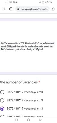 K/s
docs.google.com/forms/d/
Q3/ The atomic radius of FCC Aluminum is 0.143 nm, and the atomic
mass is 26.98 g/mol, determine the number of vacancies needed for a
FCC Aluminum crystal to have a density of 2.67 g/cm3.
the number of vacancies
O 9872 *10^17 vacancy/ cm3
O 8872 *10^17 vacancy/ cm3
8072 *10^17 vacancy/ cm3
oonn *10017voeenou/om2
