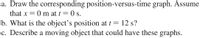 a. Draw the corresponding position-versus-time graph. Assume
that x
= 0 m at t = 0 s.
b. What is the object's position at t = 12 s?
c. Describe a moving object that could have these graphs.

