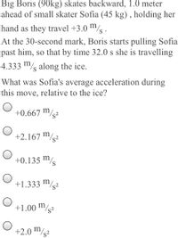 Big Boris (90kg) skates backward, 1.0 meter
ahead of small skater Sofia (45 kg) , holding her
hand as they travel +3.0 /s .
At the 30-second mark, Boris starts pulling Sofia
past him, so that by time 32.0 s she is travelling
4.333 m/s along the ice.
What was Sofia's average acceleration during
this move, relative to the ice?
+0.667 /s²
+2.167 ™/?
+0.135 /s
+1.333 m/2
+1.00 /s²
+2.0 m/g2
