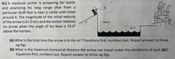 # 1) A medieval archer is preparing for battle
and practicing his long range shot from a
particular bluff that is near a castle with moat
around it. The magnitude of the initial velocity
of the arrow is 67.0 m/s and the archer releases
his arrow when the angle of his bow is 32.0°
above the horizon.
0
0
34.6 m
2.6 m
(A) What is the total time the arrow is in the air? Equations first, numbers last. Report answer to three
sig figs.
(B) What is the maximum horizontal distance the arrow can travel under the conditions of part (A)?
Equations first, numbers last. Report answer to three sig figs.