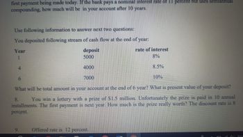 first payment being made today. If the bank pays a nominal interest rate of 11 percent but uses semiannual
compounding, how much will be in your account after 10 years.
Use following information to answer next two questions:
You deposited following stream of cash flow at the end of year:
Year
1
deposit
5000
9.
4000
7000
6
What will be total amount in your account at the end of 6 year? What is present value of your deposit?
8.
You win a lottery with a prize of $1.5 million. Unfortunately the prize is paid in 10 annual
installments. The first payment is next year. How much is the prize really worth? The discount rate is 8
percent.
rate of interest
8%
8.5%
10%
Offered rate is 12 percent.
ENC