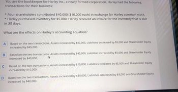 You are the bookkeeper for Harley Inc., a newly formed corporation. Harley had the following
transactions for their business:
* Four shareholders contributed $40,000 ($10,000 each) in exchange for Harley common stock.
* Harley purchased inventory for $5,000. Harley received an invoice for the inventory that is due
in 30 days.
What are the effects on Harley's accounting equation?
A
B
D
Based on the two transactions, Assets increased by $40,000, Liabilities decreased by $5,000 and Shareholder Equity
increased by $45,000.
Based on the two transactions, Assets increased by $45,000, Liabilities increased by $5,000 and Shareholder Equity
increased by $40,000.
C Based on the two transactions, Assets increased by $15,000, Liabilities increased by $5,000 and Shareholder Equity
increased by $10,000.
Based on the two transactions, Assets increased by $35,000, Liabilities decreased by $5,000 and Shareholder Equity
increased by $40,000.