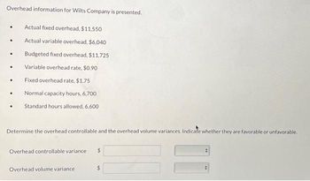 Overhead information for Wilts Company is presented.
•
Actual fixed overhead, $11,550
•
Actual variable overhead, $6,040
Budgeted fixed overhead, $11,725
.
Variable overhead rate, $0.90
.
Fixed overhead rate, $1.75
•
Normal capacity hours, 6,700
Standard hours allowed, 6.600
Determine the overhead controllable and the overhead volume variances. Indicate whether they are favorable or unfavorable.
Overhead controllable variance
Overhead volume variance