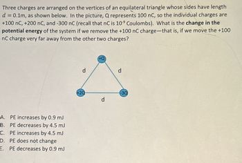 Three charges are arranged on the vertices of an equilateral triangle whose sides have length
d = 0.1m, as shown below. In the picture, Q represents 100 nC, so the individual charges are
+100 nC, +200 nC, and -300 nC (recall that nC is 109 Coulombs). What is the change in the
potential energy of the system if we remove the +100 nC charge-that is, if we move the +100
nC charge very far away from the other two charges?
A. PE increases by 0.9 mJ
B. PE decreases by 4.5 mJ
C. PE increases by 4.5 mJ
D. PE does not change
E. PE decreases by 0.9 mJ
d
d
+20
-30
d