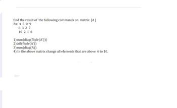 find the result of the following commands on matrix [A]
Z=4509
8327
10 2 16
1)sum (diag(fliplr(A')))
2)tril(fliplr(A'))
3)sum (diag(A))
4) In the above matrix change all elements that are above 6 to 10.