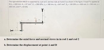 The rigid element ABCD is supported by a pin at C and two rods at A and D as shown in the figure. A load P is applied at
B.[L₁ = 600 mm, A₁ = 67 mm², E₁ = 200 GPa, L₂ = 180 mm, A₂ = 647 mm², E₂ = 100 GPa, a = 600 mm, b = 350 mm, c =
300 mm, and P = 64 kN]
T
a. Determine the axial force and normal stress in in rod 1 and rod 2
b. Determine the displacement at point A and D