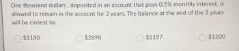 One thousand dollars, deposited in an account that pays 0.5% monthly interest, is
allowed to remain in the account for 3 years. The balance at the end of the 3 years
will be closest to:
$1180
$2898
$1197
$1100