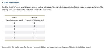 4. Profit maximization
Consider Blewitt's Farm, a small blueberry grower relative to the size of the market whose production has no impact on wages and prices. The
following table presents Blewitt's production schedule for blueberries:
Labor
Output
(Number of workers) (Pounds of blueberries)
0
1
2
345
0
8
15
21
26
30
Suppose that the market wage for blueberry pickers is $80 per worker per day, and the price of blueberries is $15 per pound.