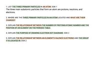 1. LIST THE THREE PRIMARY PARTICLES IN AN ATOM. DOK 1
The three main subatomic particles that form an atom are protons, neutrons, and
electrons.
2. WHERE ARE THE THREE PRIMARY PARTICLES IN AN ATOM LOCATED AND WHAT ARE THEIR
CHARGES?
3. EXPLAIN THE RELATIONSHIP BETWEEN THE NUMBER OF PROTONS/ATOMIC NUMBER AND THE
POSITION OF AN ELEMENT ON THE PERIODIC TABLE.
4. EXPLAIN THE PURPOSE OF DRAWING ELECTRON DOT DIAGRAMS. DOK 2
5. EXPLAIN THE RELATIONSHIP BETWEEN AN ELEMENT'S VALENCE ELECTRONS AND THE GROUP
IT IS LOCATED IN. DOK 2
