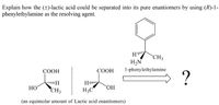 Explain how the (±)-lactic acid could be separated into its pure enantiomers by using (R)-1-
phenylethylamine as the resolving agent.
CH3
H,N
СООН
СООН
1-phenylethylamine
?
H
HO
CH3
H3C
OH
(an equimolar amount of Lactic acid enantiomers)
