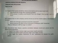 BT11703 (MACROECONOMICS I)
CHAPTER 6 (PRODUCTION AND GROWTH)
PROBLEMS AND APPLICATIONS
PAGE 253-254
Q2. Suppose that society decided to reduce consumption and increase investment.
How would this change affect economic growth?
b. What groups in society would benefit from this change? What groups might be
a.
hurt?
Q5. Suppose that an auto company owned entirely by German citizens opens a new factory
in Johor.
What sort of foreign investment would this represent?
b. What would be the effect of this investment on Malaysia's GDP? Would the
effect on Malaysia's GNP be larger or smaller?
a.
Q8. International data shows a positive correlation between income per person and the
health of the population.
a. Explain how higher income might cause better health outcomes.
b. Explain how better health outcomes might cause higher income.
c. How might the relative importance of your hypotheses be relevant for public
policy?
